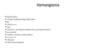 Hemangioma
• Typically solitary
• • Frequent incidental finding in MRI of spine
• Age
• • 10-45 y e a r s
• Types
• • Cavernous - with large thin-walled vessels, occurring particularly in
• spine and skull
• • Capillary - spread in a sunburst pattern
• • L o c a t i o n
• • 50% spine
• • 50% skull and long bones
 