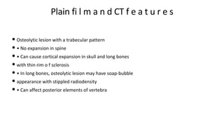 Plain fi l m a n d CT f e a t u r e s
• Osteolytic lesion with a trabecular pattern
• • No expansion in spine
• • Can cause cortical expansion in skull and long bones
• with thin rim o f sclerosis
• • In long bones, osteolytic lesion may have soap-bubble
• appearance with stippled radiodensity
• • Can affect posterior elements of vertebra
 