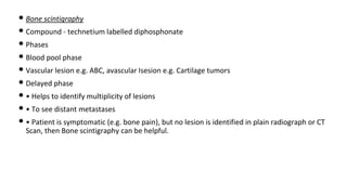 • Bone scintigraphy
• Compound - technetium labelled diphosphonate
• Phases
• Blood pool phase
• Vascular lesion e.g. ABC, avascular Isesion e.g. Cartilage tumors
• Delayed phase
• • Helps to identify multiplicity of lesions
• • To see distant metastases
• • Patient is symptomatic (e.g. bone pain), but no lesion is identified in plain radiograph or CT
Scan, then Bone scintigraphy can be helpful.
 