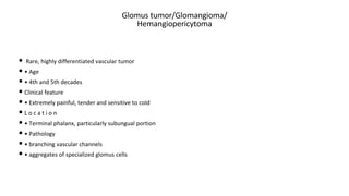 Glomus tumor/Glomangioma/
Hemangiopericytoma
• Rare, highly differentiated vascular tumor
• • Age
• • 4th and 5th decades
• Clinical feature
• • Extremely painful, tender and sensitive to cold
• L o c a t i o n
• • Terminal phalanx, particularly subungual portion
• • Pathology
• • branching vascular channels
• • aggregates of specialized glomus cells
 
