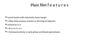 Plain film f e a t u r e s
• Lucent lesion with extremely sharp margin
• • May show osseous erosion or thinning of adjacent
• cortical b o n e
• • B o n e S c a n
• • Increased activity in early phase and blood-pool phases
 