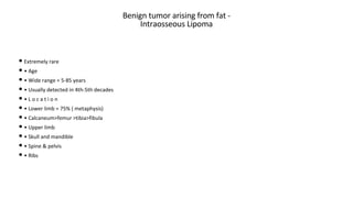 Benign tumor arising from fat -
Intraosseous Lipoma
• Extremely rare
• • Age
• • Wide range = 5-85 years
• • Usually detected in 4th-5th decades
• • L o c a t i o n
• • Lower limb = 75% ( metaphysis)
• • Calcaneum>femur >tibia>fibula
• • Upper limb
• • Skull and mandible
• • Spine & pelvis
• • Ribs
 