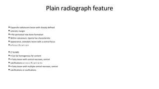 Plain radiograph feature
• Expansile radiolucent lesion with sharply defined
• sclerotic margin
• • No periosteal new bone formation
• Within calcaneum, lipoma has characteristic
• appearance, osteolytic lesion with a central focus
• o f o s s i fi c a t i o n
• CT & MRI
• • Can be homogenous fat content
• • Fatty lesion with central necroses, central
• calcifications o r o s s i fi c a t i o n s
• • Fatty lesion with multiple central necroses, central
• calcifications or ossifications
 