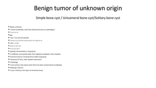 Benign tumor of unknown origin
• Always unilocular
• • Found incidentally, more than half present due to a pathological
• f r a c t u r e
• Age
• • Sex • 1st and 2nd decades
• C a n o c c u r a f t e r s k e l e t a l i n c i d e n c e
• • M:F = 2-3:1
• m a t u r a t i o n
• • L o c a t i o n
• Typically intramedullary in long bones
• In childhood, near growth plate, then migrates to diaphysis, then involutes
• Proximal humerus> Proximal femur>Other long bones
• Calcaneum & Talus ( after skeletal maturation)
• • Pathology
• • Cyst contains clear liquid unless there has been contamination by bleeding
• following a fracture.
• • Cyst is lined by a thin layer of connective tissue.
Simple bone cyst / Unicameral bone cyst/Solitary bone cyst
 