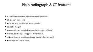Plain radiograph & CT features
• A central radiolucent lesion in metadiaphysis is
• c h a r a c t e r i s t i c
• • Cortex may be thinned and expanded
• Sclerotic margin
• • A serpiginous margin (by prominent ridges of bone)
• may cause the cyst to appear multilocular.
• • No periosteal reaction unless a fracture has occured
• • No internal calcification
 