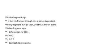 • Fallen fragment sign
• If there is fracture through this lesion, a dependent
• bony fragment may be seen, and this is known as the
• fallen fragment sign.
• • Differentials for SBC -
• • ABC
• • G C T
• • Eosinophilic granuloma
 
