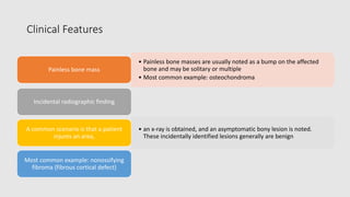 Clinical Features
• Painless bone masses are usually noted as a bump on the affected
bone and may be solitary or multiple
• Most common example: osteochondroma
Painless bone mass
Incidental radiographic finding
• an x-ray is obtained, and an asymptomatic bony lesion is noted.
These incidentally identified lesions generally are benign
A common scenario is that a patient
injures an area,
Most common example: nonossifying
fibroma (fibrous cortical defect)
 
