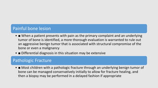 Painful bone lesion
• ■ When a patient presents with pain as the primary complaint and an underlying
tumor of bone is identified, a more thorough evaluation is warranted to rule out
an aggressive benign tumor that is associated with structural compromise of the
bone or even a malignancy
• ■ Differential diagnosis in this situation may be extensive
Pathologic Fracture
• ■ Most children with a pathologic fracture through an underlying benign tumor of
bone can be managed conservatively initially to allow for fracture healing, and
then a biopsy may be performed in a delayed fashion if appropriate
 