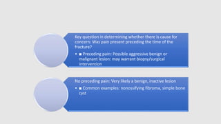 Key question in determining whether there is cause for
concern: Was pain present preceding the time of the
fracture?
• ■ Preceding pain: Possible aggressive benign or
malignant lesion: may warrant biopsy/surgical
intervention
No preceding pain: Very likely a benign, inactive lesion
• ■ Common examples: nonossifying fibroma, simple bone
cyst
 