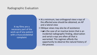 Radiographic Evaluation
• At a minimum, two orthogonal view x-rays of
the affected area should be obtained, an AP
and a lateral view
• Oblique views may also be of assistance
• ■In the case of an inactive lesion that is an
incidental radiographic finding, observation
and serial x-rays are often all that is
warranted. This regimen affords the
opportunity to observe the natural history of
the process
X-ray films are a
necessary part of the
work-up of any patient
with a musculoskeletal
complaint
 