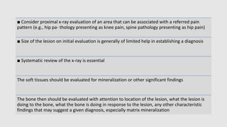 ■ Consider proximal x-ray evaluation of an area that can be associated with a referred pain
pattern (e.g., hip pa- thology presenting as knee pain, spine pathology presenting as hip pain)
■ Size of the lesion on initial evaluation is generally of limited help in establishing a diagnosis
■ Systematic review of the x-ray is essential
The soft tissues should be evaluated for mineralization or other significant findings
The bone then should be evaluated with attention to location of the lesion, what the lesion is
doing to the bone, what the bone is doing in response to the lesion, any other characteristic
findings that may suggest a given diagnosis, especially matrix mineralization
 
