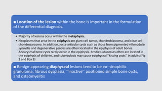 ■ Location of the lesion within the bone is important in the formulation
of the differential diagnosis.
• Majority of lesions occur within the metaphysis.
• Neoplasms that arise in the epiphysis are giant cell tumor, chondroblastoma, and clear cell
chondrosarcoma. In addition, juxta-articular cysts such as those from pigmented villonodular
synovitis and degenerative geodes are often located in the epiphysis of adult bones.
Aneurysmal bone cysts rarely occur in the epiphysis. Brodie’s abscesses often are located in
the epiphysis of children, and tuberculosis may cause epiphyseal ‘‘kissing cysts’’ in adults (Fig
3 and Box 3)
■ Benign-appearing diaphyseal lesions tend to be eo- sinophilic
granuloma, fibrous dysplasia, ‘‘inactive’’ positioned simple bone cysts,
and osteomyelitis
 