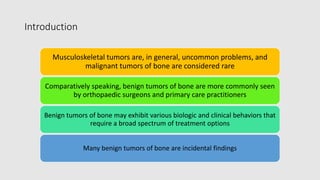Introduction
Musculoskeletal tumors are, in general, uncommon problems, and
malignant tumors of bone are considered rare
Comparatively speaking, benign tumors of bone are more commonly seen
by orthopaedic surgeons and primary care practitioners
Benign tumors of bone may exhibit various biologic and clinical behaviors that
require a broad spectrum of treatment options
Many benign tumors of bone are incidental findings
 