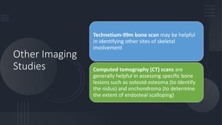 Other Imaging
Studies
Technetium-99m bone scan may be helpful
in identifying other sites of skeletal
involvement
Computed tomography (CT) scans are
generally helpful in assessing specific bone
lesions such as osteoid osteoma (to identify
the nidus) and enchondroma (to determine
the extent of endosteal scalloping)
 
