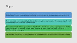 Biopsy
Should be the last step in the evaluation of a benign bone tumor and performed only after careful planning.
There is always the remote possibility that benign tumor may be a malignancy, therefore a properly performed
biopsy is essential for future limb salvage options
It is recommended that the surgeon who would perform the ultimate limb-sparing surgical procedure also be
the one to perform the biopsy so that the biopsy track may be placed in the appropriate location for a
definitive orthopaedic surgery
If a radiologist is to perform the biopsy, guidance for needle placement is recommended from the orthopedist
 