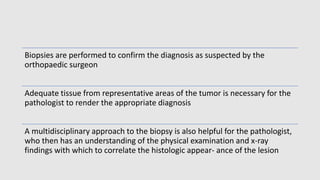 Biopsies are performed to confirm the diagnosis as suspected by the
orthopaedic surgeon
Adequate tissue from representative areas of the tumor is necessary for the
pathologist to render the appropriate diagnosis
A multidisciplinary approach to the biopsy is also helpful for the pathologist,
who then has an understanding of the physical examination and x-ray
findings with which to correlate the histologic appear- ance of the lesion
 