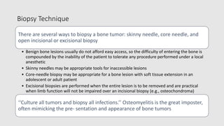 Biopsy Technique
There are several ways to biopsy a bone tumor: skinny needle, core needle, and
open incisional or excisional biopsy
• Benign bone lesions usually do not afford easy access, so the difficulty of entering the bone is
compounded by the inability of the patient to tolerate any procedure performed under a local
anesthetic
• Skinny needles may be appropriate tools for inaccessible lesions
• Core-needle biopsy may be appropriate for a bone lesion with soft tissue extension in an
adolescent or adult patient
• Excisional biopsies are performed when the entire lesion is to be removed and are practical
when limb function will not be impaired over an incisional biopsy (e.g., osteochondroma)
‘‘Culture all tumors and biopsy all infections.’’ Osteomyelitis is the great imposter,
often mimicking the pre- sentation and appearance of bone tumors
 