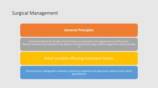 Surgical Management
General Principles
Treatment options for benign tumors of bone are matched to the aggressiveness of the lesion.
Specific treatment considerations may apply to individual tumor types and the stage of the lesion (see Box
1)
Other variables affecting treatment choices
Clinical picture, radiographic evaluation, physician’s judgment and experience, patient and/or family
goals/desires
 