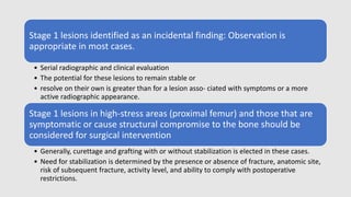 Stage 1 lesions identified as an incidental finding: Observation is
appropriate in most cases.
• Serial radiographic and clinical evaluation
• The potential for these lesions to remain stable or
• resolve on their own is greater than for a lesion asso- ciated with symptoms or a more
active radiographic appearance.
Stage 1 lesions in high-stress areas (proximal femur) and those that are
symptomatic or cause structural compromise to the bone should be
considered for surgical intervention
• Generally, curettage and grafting with or without stabilization is elected in these cases.
• Need for stabilization is determined by the presence or absence of fracture, anatomic site,
risk of subsequent fracture, activity level, and ability to comply with postoperative
restrictions.
 