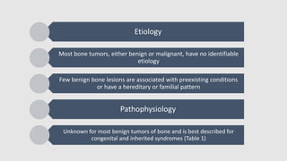 Etiology
Most bone tumors, either benign or malignant, have no identifiable
etiology
Few benign bone lesions are associated with preexisting conditions
or have a hereditary or familial pattern
Pathophysiology
Unknown for most benign tumors of bone and is best described for
congenital and inherited syndromes (Table 1)
 