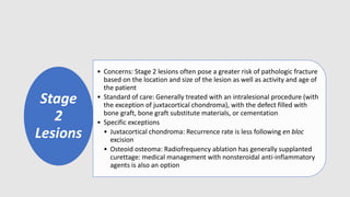 Stage
2
Lesions
• Concerns: Stage 2 lesions often pose a greater risk of pathologic fracture
based on the location and size of the lesion as well as activity and age of
the patient
• Standard of care: Generally treated with an intralesional procedure (with
the exception of juxtacortical chondroma), with the defect filled with
bone graft, bone graft substitute materials, or cementation
• Specific exceptions
• Juxtacortical chondroma: Recurrence rate is less following en bloc
excision
• Osteoid osteoma: Radiofrequency ablation has generally supplanted
curettage: medical management with nonsteroidal anti-inflammatory
agents is also an option
 