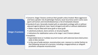Stage 3 Lesions
• Concerns: Stage 3 lesions continue their growth unless treated. More aggressive
and have a greater risk of pathologic fracture, local recurrence and in some cases
(giant cell tumors and chondroblastomas) a risk of metastatic disease
• Standard of care: Generally treated with an extended curettage with or without
adjuvant agents (phenol, laser, liquid nitrogen) and with or without stabilization
• Defect may be filled with bone graft or bone graft
• substitute products, bone cement, or structural grafts
• Indications for stabilization same as for stage 1 and 2 lesions (above)
• Exceptions
• Expendable bone or multiply recurrent tumors with extensive bone destruction:
wide en bloc excision
• In the case of wide excision, reconstruction com- mences in a similar fashion to
that following removal of a sarcoma, including a megaprosthesis or allograft
prosthetic composite reconstruction
 