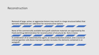 Reconstruction
Removal of large, active, or aggressive lesions may result in a large structural defect that
warrants additional con- sideration for reconstructive options
None of the commercially available bone graft substitute materials are approved by the
Food and Drug Administration for reconstruction of structural de- fects in bone
A combination of an osteoinductive agent, an osteoconductive product, and a source of
osteoprogenitor cells (bone marrow aspirate) recreates the elements contained in an
autograft
 