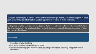 Autograft bone may be in limited supply for treatment of large defects, and either allograft or bone
graft substitute products are often used as supplement or alone in these situations
Methylmethacrylate bone cement has been useful in reconstruction of major structural defects in
the bone and also in the subchondral and periarticular areas, particularly in the treatment of giant
cell tumors of the bone
Advantages
• Immediate structural stability
• Exothermic reaction may kill cells at periphery
• Provides clear radiographic interface with surrounding normal bone, facilitating recognition of local
recurrence
 