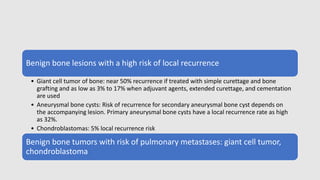Benign bone lesions with a high risk of local recurrence
• Giant cell tumor of bone: near 50% recurrence if treated with simple curettage and bone
grafting and as low as 3% to 17% when adjuvant agents, extended curettage, and cementation
are used
• Aneurysmal bone cysts: Risk of recurrence for secondary aneurysmal bone cyst depends on
the accompanying lesion. Primary aneurysmal bone cysts have a local recurrence rate as high
as 32%.
• Chondroblastomas: 5% local recurrence risk
Benign bone tumors with risk of pulmonary metastases: giant cell tumor,
chondroblastoma
 