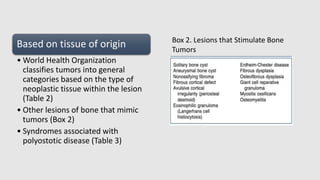 Based on tissue of origin
• World Health Organization
classifies tumors into general
categories based on the type of
neoplastic tissue within the lesion
(Table 2)
• Other lesions of bone that mimic
tumors (Box 2)
• Syndromes associated with
polyostotic disease (Table 3)
Box 2. Lesions that Stimulate Bone
Tumors
 