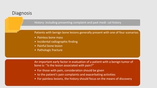 Diagnosis
History: including presenting complaint and past medi- cal history
Patients with benign bone lesions generally present with one of four scenarios:
• Painless bone mass
• Incidental radiographic finding
• Painful bone lesion
• Pathologic fracture
An important early factor in evaluation of a patient with a benign tumor of
bone is: ‘‘Is the lesion associated with pain?’’
• For those with pain, consideration should be given
• to the patient’s pain complaints and exacerbating activities
• For painless lesions, the history should focus on the means of discovery
 