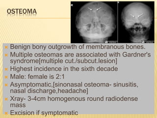 OSTEOMA
 Benign bony outgrowth of membranous bones.
 Multiple osteomas are associated with Gardner's
syndrome[multiple cut./subcut.lesion]
 Highest incidence in the sixth decade
 Male: female is 2:1
 Asymptomatic,[sinonasal osteoma- sinusitis,
nasal discharge,headache]
 Xray- 3-4cm homogenous round radiodense
mass
 Excision if symptomatic
 