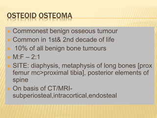 OSTEOID OSTEOMA
 Commonest benign osseous tumour
 Common in 1st& 2nd decade of life
 10% of all benign bone tumours
 M:F – 2:1
 SITE: diaphysis, metaphysis of long bones [prox
femur mc>proximal tibia], posterior elements of
spine
 On basis of CT/MRI-
subperiosteal,intracortical,endosteal
 