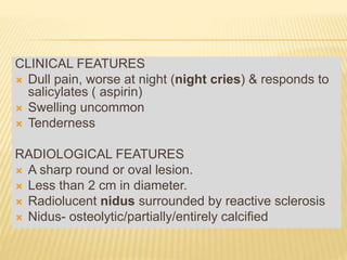 CLINICAL FEATURES
 Dull pain, worse at night (night cries) & responds to
salicylates ( aspirin)
 Swelling uncommon
 Tenderness
RADIOLOGICAL FEATURES
 A sharp round or oval lesion.
 Less than 2 cm in diameter.
 Radiolucent nidus surrounded by reactive sclerosis
 Nidus- osteolytic/partially/entirely calcified
 