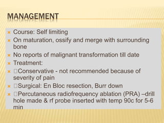 MANAGEMENT
 Course: Self limiting
 On maturation, ossify and merge with surrounding
bone
 No reports of malignant transformation till date
 Treatment:
 Conservative - not recommended because of
severity of pain
 Surgical: En Bloc resection, Burr down
 Percutaneous radiofrequency ablation (PRA) –drill
hole made & rf probe inserted with temp 90c for 5-6
min
 