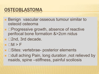 OSTEOBLASTOMA
 Benign vascular osseous tumour similar to
osteoid osteoma
 Progressive growth, absence of reactive
perifocal bone formation &>2cm nidus
 2nd, 3rd decade.
 M > F
 Sites: vertebrae- posterior elements
 dull aching Pain, long duration ,not relieved by
nsaids, spine –stiffness, painful scoliosis
 