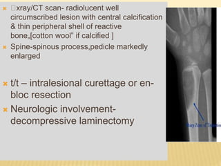  xray/CT scan- radiolucent well
circumscribed lesion with central calcification
& thin peripheral shell of reactive
bone„[cotton wool‟ if calcified ]
 Spine-spinous process,pedicle markedly
enlarged
 t/t – intralesional curettage or en-
bloc resection
 Neurologic involvement-
decompressive laminectomy
 
