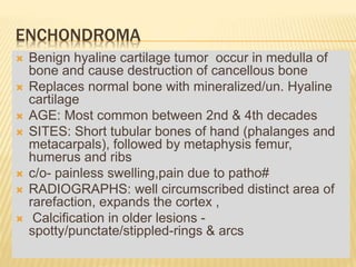ENCHONDROMA
 Benign hyaline cartilage tumor occur in medulla of
bone and cause destruction of cancellous bone
 Replaces normal bone with mineralized/un. Hyaline
cartilage
 AGE: Most common between 2nd & 4th decades
 SITES: Short tubular bones of hand (phalanges and
metacarpals), followed by metaphysis femur,
humerus and ribs
 c/o- painless swelling,pain due to patho#
 RADIOGRAPHS: well circumscribed distinct area of
rarefaction, expands the cortex ,
 Calcification in older lesions -
spotty/punctate/stippled-rings & arcs
 