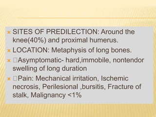  SITES OF PREDILECTION: Around the
knee(40%) and proximal humerus.
 LOCATION: Metaphysis of long bones.
 Asymptomatic- hard,immobile, nontendor
swelling of long duration
 Pain: Mechanical irritation, Ischemic
necrosis, Perilesional ,bursitis, Fracture of
stalk, Malignancy <1%
 