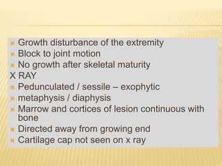  Growth disturbance of the extremity
 Block to joint motion
 No growth after skeletal maturity
X RAY
 Pedunculated / sessile – exophytic
 metaphysis / diaphysis
 Marrow and cortices of lesion continuous with
bone
 Directed away from growing end
 Cartilage cap not seen on x ray
 