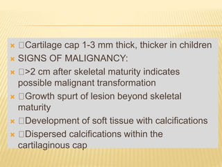  Cartilage cap 1-3 mm thick, thicker in children
 SIGNS OF MALIGNANCY:
 >2 cm after skeletal maturity indicates
possible malignant transformation
 Growth spurt of lesion beyond skeletal
maturity
 Development of soft tissue with calcifications
 Dispersed calcifications within the
cartilaginous cap
 