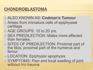 CHONDROBLASTOMA
 ALSO KNOWN AS: Codman’s Tumour
 Arises from immature cells of epiphyseal
cartilage
 AGE GROUPS: 10 to 20 yrs.
 SEX PREDILECTION: Males more affected
than females.
 SITES OF PREDILECTION: Proximal part of
the tibia, proximal part of the humerus and
femur.
 LOCATION: Epiphysis/ apophysis
 SYMPTOMS: Pain and local swelling of joint
without h/o trauma
 