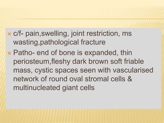  c/f- pain,swelling, joint restriction, ms
wasting,pathological fracture
 Patho- end of bone is expanded, thin
periosteum,fleshy dark brown soft friable
mass, cystic spaces seen with vascularised
network of round oval stromal cells &
multinucleated giant cells
 