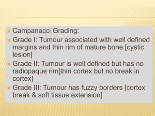  Campanacci Grading:
 Grade I: Tumour associated with well defined
margins and thin rim of mature bone [cystic
lesion]
 Grade II: Tumour is well defined but has no
radiopaque rim[thin cortex but no break in
cortex]
 Grade III: Tumour has fuzzy borders [cortex
break & soft tissue extension]
 