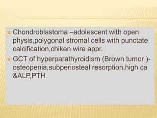  Chondroblastoma –adolescent with open
physis,polygonal stromal cells with punctate
calcification,chiken wire appr.
 GCT of hyperparathyroidism (Brown tumor )-
osteopenia,subperiosteal resorption,high ca
&ALP,PTH
 