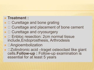  Treatment :
 Curettage and bone grating
 Curettage and placement of bone cement
 Curettage and cryosurgery
 Enbloc resection: 2cm normal tissue
include,Endoprosthesis, Arthrodesis
 Angioembolization
 Zolindronic acid –traget osteoclast like giant
cells.Follow-up : Follow-up examination is
essential for at least 5 years
 