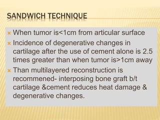 SANDWICH TECHNIQUE
 When tumor is<1cm from articular surface
 Incidence of degenerative changes in
cartilage after the use of cement alone is 2.5
times greater than when tumor is>1cm away
 Than multilayered reconstruction is
recommened- interposing bone graft b/t
cartilage &cement reduces heat damage &
degenerative changes.
 