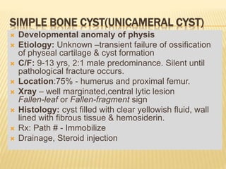 SIMPLE BONE CYST(UNICAMERAL CYST)
 Developmental anomaly of physis
 Etiology: Unknown –transient failure of ossification
of physeal cartilage & cyst formation
 C/F: 9-13 yrs, 2:1 male predominance. Silent until
pathological fracture occurs.
 Location:75% - humerus and proximal femur.
 Xray – well marginated,central lytic lesion
Fallen-leaf or Fallen-fragment sign
 Histology: cyst filled with clear yellowish fluid, wall
lined with fibrous tissue & hemosiderin.
 Rx: Path # - Immobilize
 Drainage, Steroid injection
 