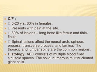 C/F :
 5-20 yrs, 60% in females.
 Presents with pain at the site.
 80% of lesions – long bone like femur and tibia-
fibula
 Spinal lesions affect the neural arch, spinous
process, transverse process, and lamina. The
thoracic and lumbar spine are the common regions.
 Histology: ABC consists of multiple blood filled
sinusoid spaces. The solid, numerous multinucleated
giant cells.
 