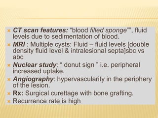  CT scan features: “blood filled sponge‟‟, fluid
levels due to sedimentation of blood.
 MRI : Multiple cysts: Fluid – fluid levels [double
density fluid level & intralesional septa]sbc vs
abc
 Nuclear study: “ donut sign ” i.e. peripheral
increased uptake.
 Angiography: hypervascularity in the periphery
of the lesion.
 Rx: Surgical curettage with bone grafting.
 Recurrence rate is high
 